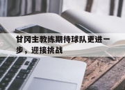 开云官网-甘冈主教练期待球队更进一步，迎接挑战的简单介绍